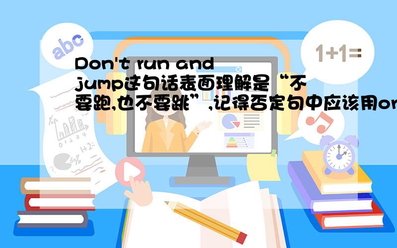 Don't run and jump这句话表面理解是“不要跑,也不要跳”,记得否定句中应该用or的,我认为应该是Don't run or jump.请高人给解释下谢谢