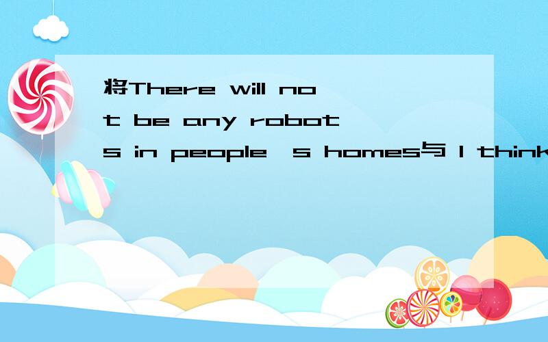 将There will not be any robots in people's homes与 I think.合并成一句,请高手写出原因.