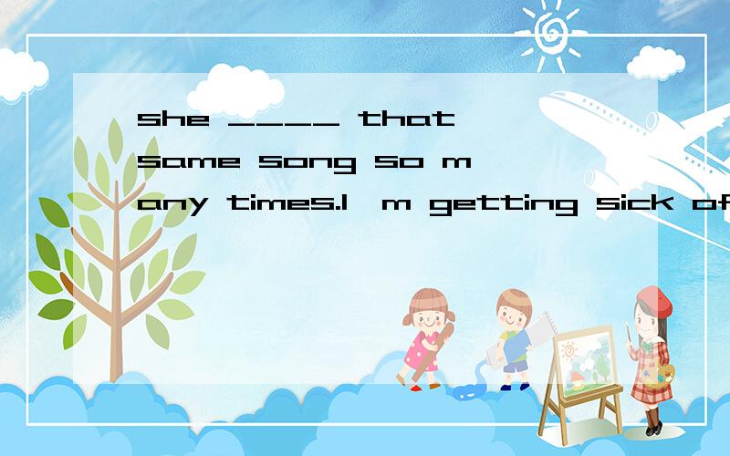 she ____ that same song so many times.l'm getting sick of it 应该是has sung为什么