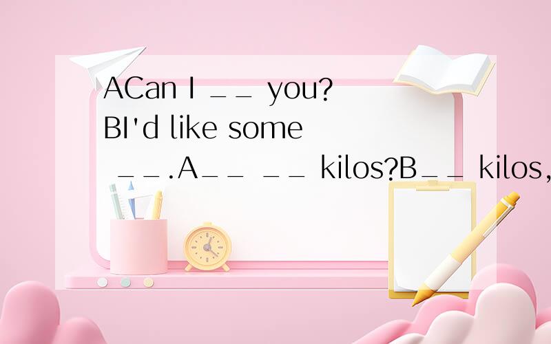 ACan I __ you?BI'd like some __.A__ __ kilos?B__ kilos,please.A__ __ are they?BSix yuan,please.