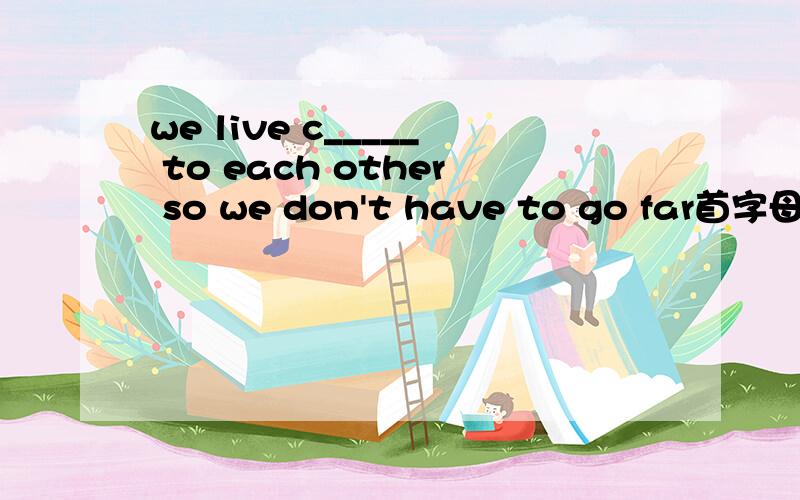 we live c_____ to each other so we don't have to go far首字母填空急啊!
