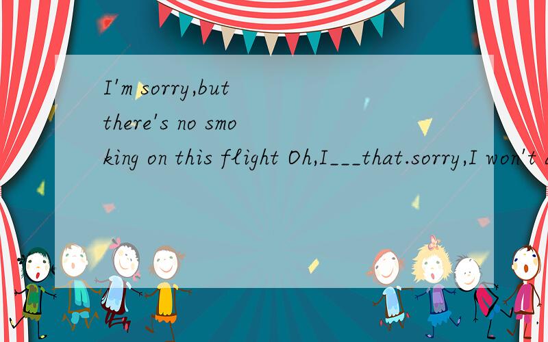 I'm sorry,but there's no smoking on this flight Oh,I___that.sorry,I won't againI'm sorry,but there's no smoking on this flightOh,I___that.sorry,I won't again A．don’t know B．didn’t know C．won’t know D．haven’t known 题目说选B.选D