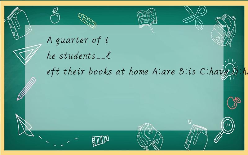 A quarter of the students__left their books at home A:are B:is C:have D:has朋友们帮帮忙,请翻译出来并告知原因.