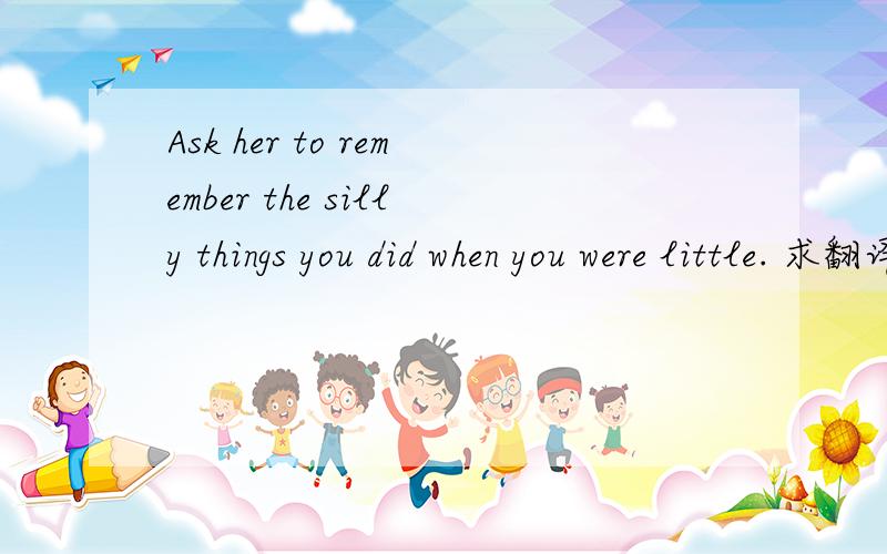 Ask her to remember the silly things you did when you were little. 求翻译,要求语句通顺.谢谢啦!