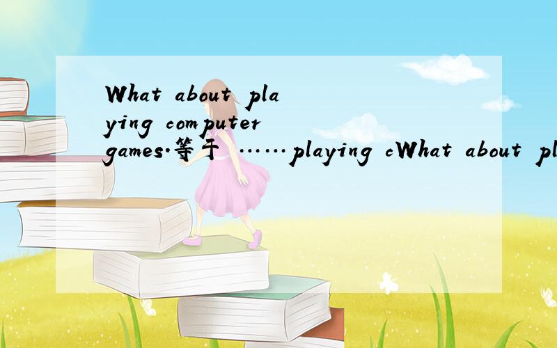 What about playing computer games.等于 ……playing cWhat about playing computer games.等于……playing computer games.
