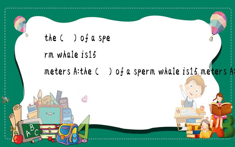 the（ ）of a sperm whale is15 meters A:the（ ）of a sperm whale is15 meters A:length B :long C:longer