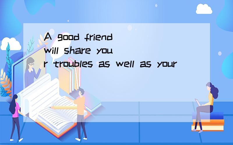 A good friend will share your troubles as well as your