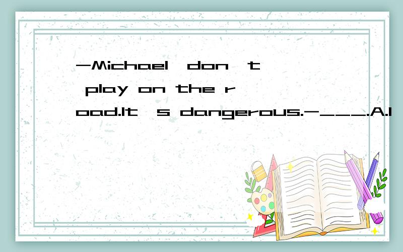 -Michael,don't play on the road.It's dangerous.-___.A.I'll think about it.B.Thanks,I will.C.Sorry,I won't选什么?