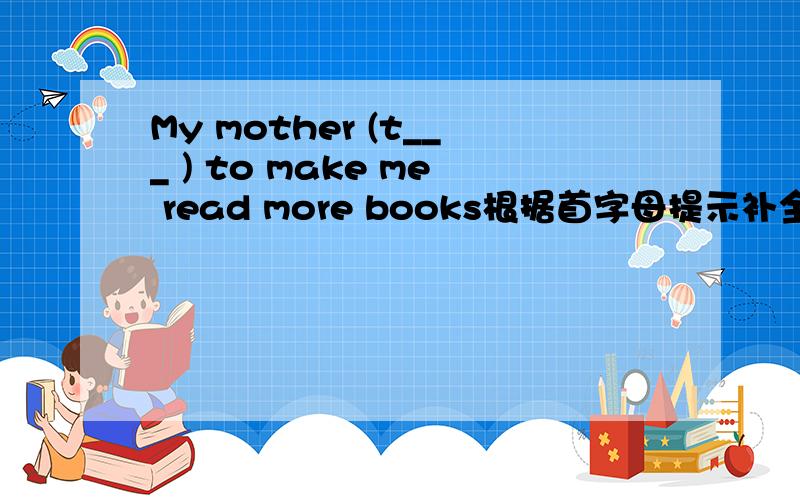 My mother (t___ ) to make me read more books根据首字母提示补全单词
