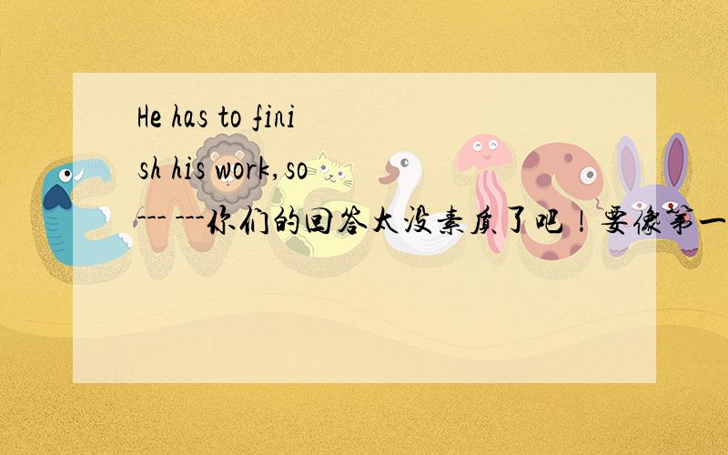 He has to finish his work,so--- ---你们的回答太没素质了吧！要像第一个