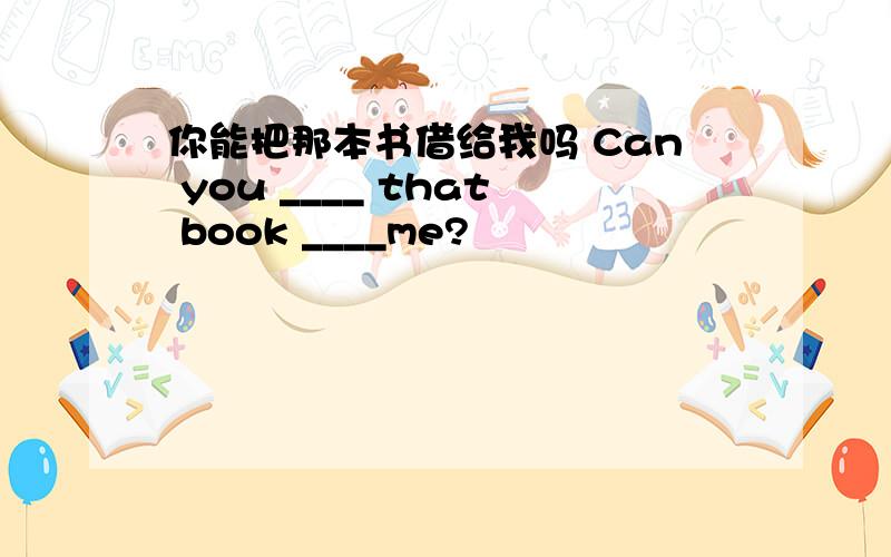 你能把那本书借给我吗 Can you ____ that book ____me?