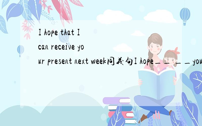 I hope that I can receive your present next week同义句I hope__ __your present