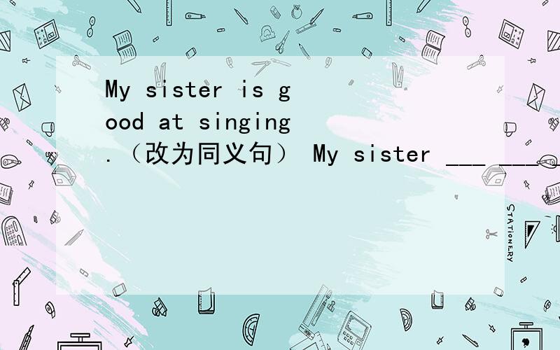 My sister is good at singing.（改为同义句） My sister ___ ___ ____singing.