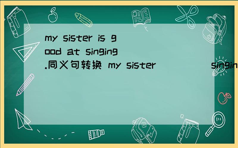 my sister is good at singing.同义句转换 my sister _ _ _ singing