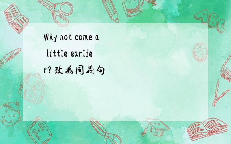 Why not come a little earlier?改为同义句