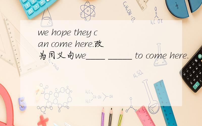 we hope they can come here.改为同义句we____ _____ to come here.