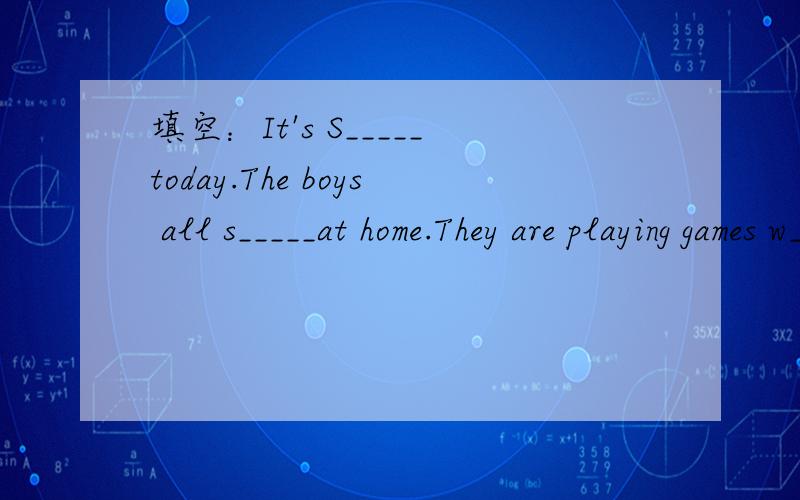 填空：It's S_____today.The boys all s_____at home.They are playing games w_____填空：It's S_____today.The boys all s_____at home.They are playing games w_____their father.They have no l_____today.S_____they are very happy.Mrs.Smith is cooking i