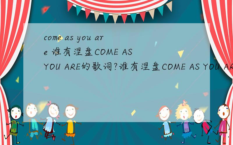 come as you are 谁有涅盘COME AS YOU ARE的歌词?谁有涅盘COME AS YOU ARE的歌词?感激不尽!