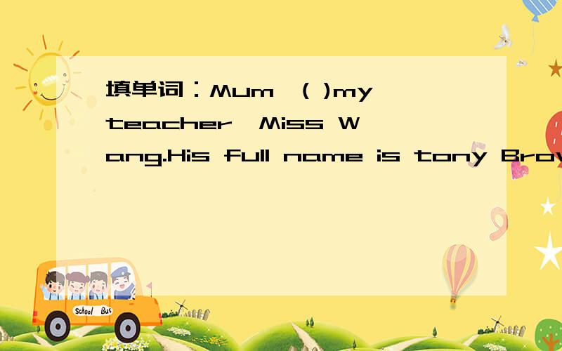 填单词：Mum,( )my teacher,Miss Wang.His full name is tony Brown.Tony is his( )name.