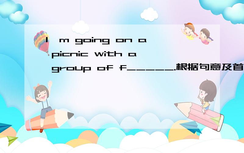 I'm going on a picnic with a group of f_____.根据句意及首字母提示补全单词 （解释并翻译,谢谢）