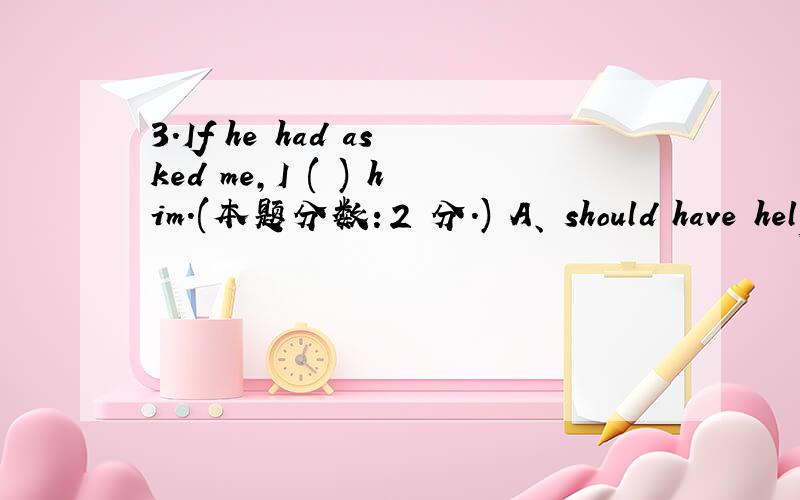 3.If he had asked me,I ( ) him.(本题分数：2 分.) A、 should have helped B、 would help C、 woul3.If he had asked me,I ( ) him.(本题分数：2 分.) A、 should have helped B、 would help C、 would have helped D、 helped