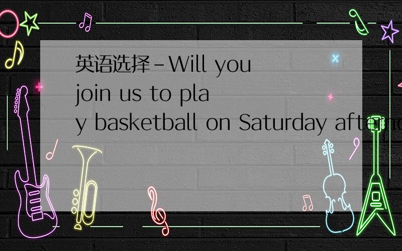 英语选择-Will you join us to play basketball on Saturday afternoon? -________,but I promised to go-Will you join us to play basketball on Saturday   afternoon?