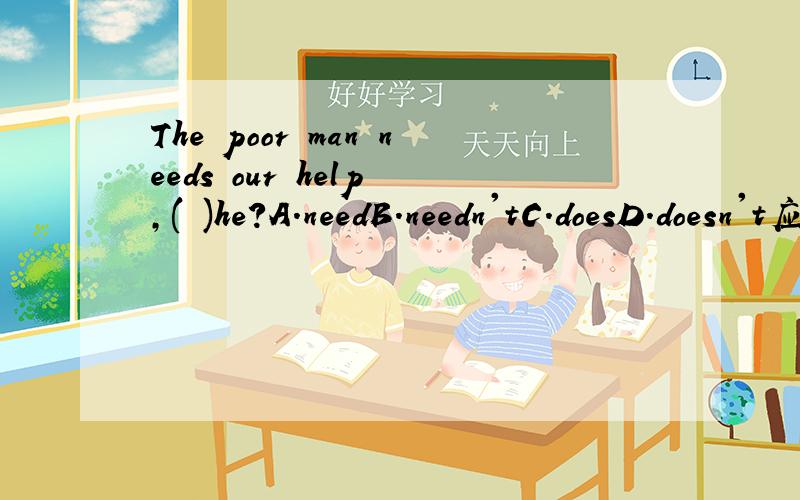 The poor man needs our help ,( )he?A.needB.needn'tC.doesD.doesn't应该选哪个?
