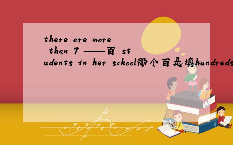 there are more than 7 ——百 students in her school那个百是填hundreds 还是填hundred?