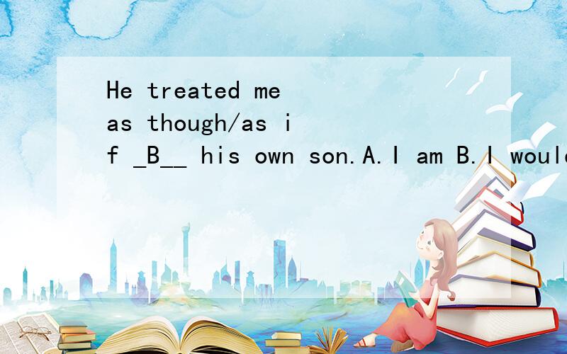 He treated me as though/as if _B__ his own son.A.I am B.I would be C.I was D.I were是不是这个错了,我想是D才对