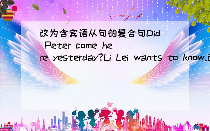 改为含宾语从句的复合句Did Peter come here yesterday?Li Lei wants to know.改为Li Lei wants to know_____Peter_______here yesterday.一楼的回答我看着都不大对 ,二楼能给讲一下么