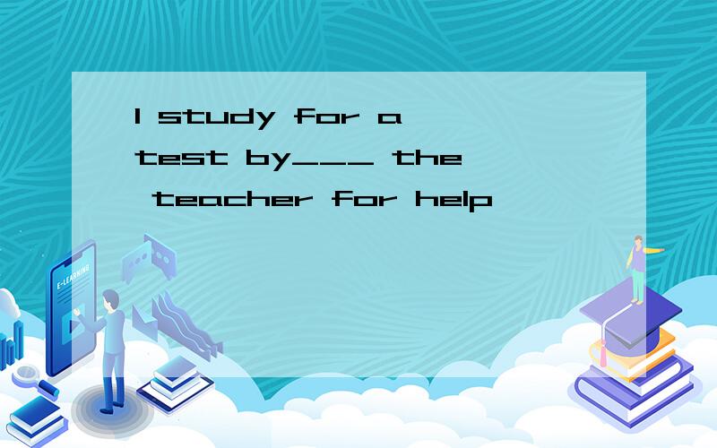 I study for a test by___ the teacher for help