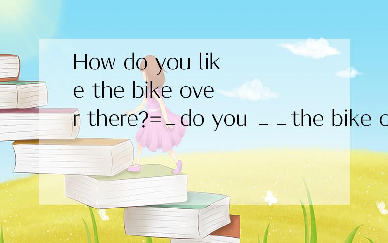 How do you like the bike over there?=＿do you ＿＿the bike over there?