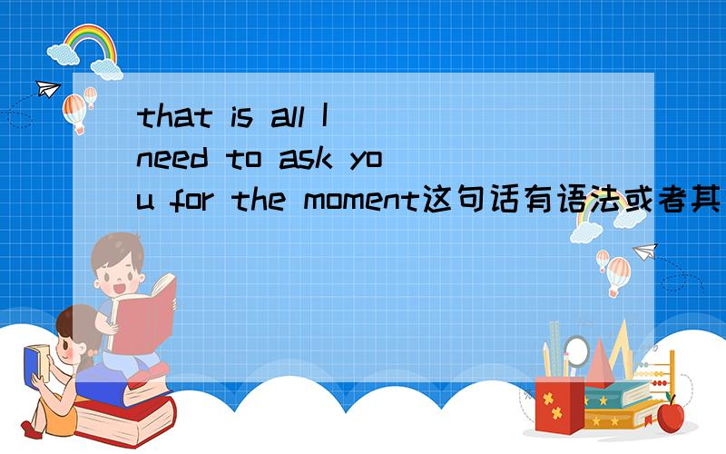 that is all I need to ask you for the moment这句话有语法或者其他错误吗?