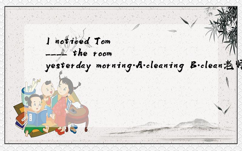 I noticed Tom ____ the room yesterday morning.A.cleaning B.clean老师说选A为什么不是选B