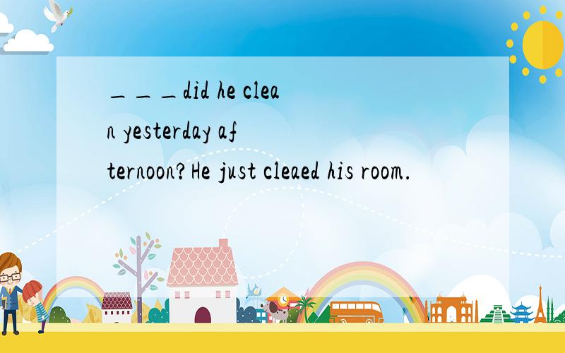 ___did he clean yesterday afternoon?He just cleaed his room.
