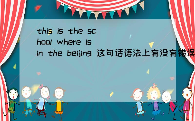 this is the school where is in the beijing 这句话语法上有没有错误,有的话,杂改,有关系副词的方式改
