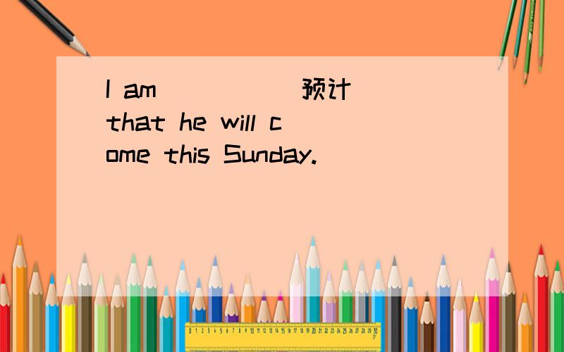 I am ____(预计) that he will come this Sunday.