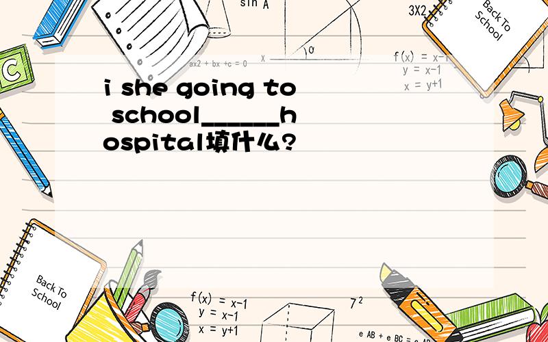i she going to school______hospital填什么?