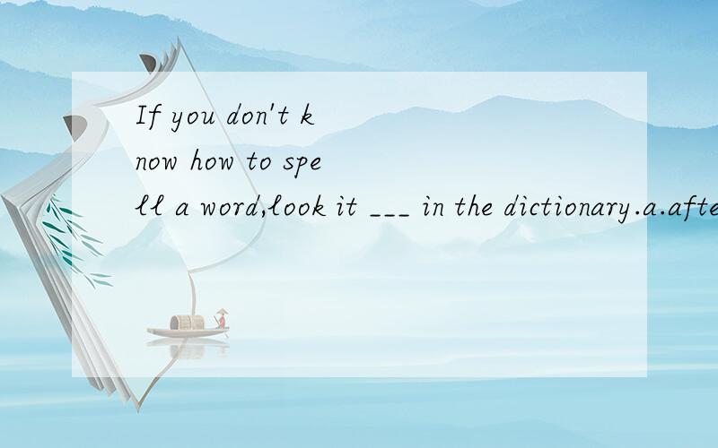 If you don't know how to spell a word,look it ___ in the dictionary.a.afterb.forc.outd.up请问选哪个?选和不选的原因?顺便把句子翻译成中文.