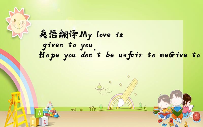 英语翻译My love is given to you Hope you don't be unfair to meGive to me the love needed Come to love me with your life!