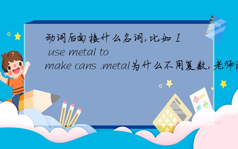 动词后面接什么名词,比如 I use metal to make cans .metal为什么不用复数,老师说可数名词单数不能单独存在,为什莫metal是单数