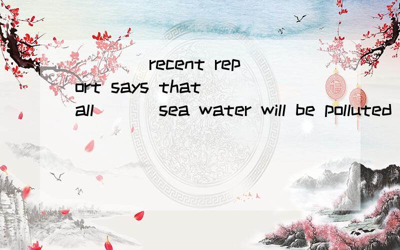 ____recent report says that all ___sea water will be polluted by 2040.A The;the B The;×C A;theD A;×