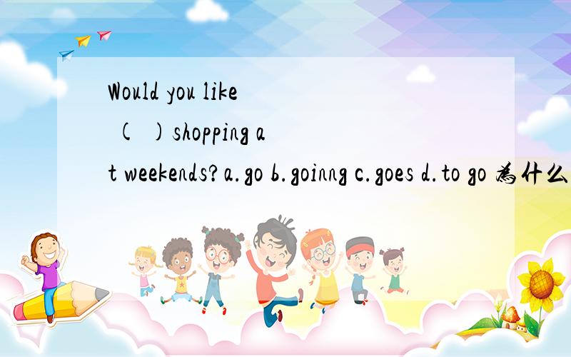 Would you like ( )shopping at weekends?a.go b.goinng c.goes d.to go 为什么选to go?不是A呢?