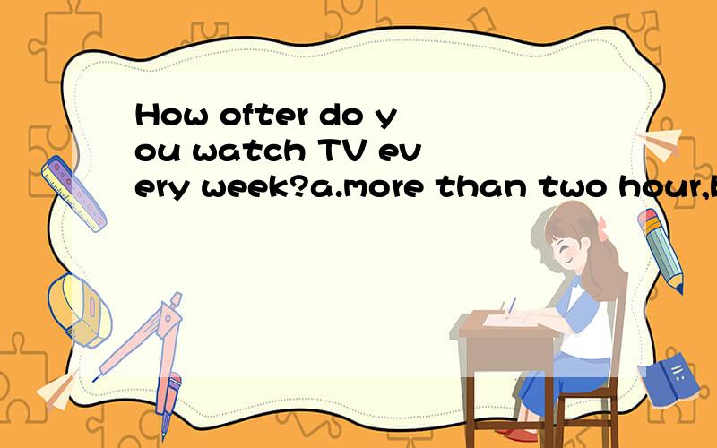 How ofter do you watch TV every week?a.more than two hour,b.twice week,c.in the bedroom,d.two days.
