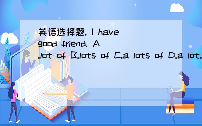 英语选择题. I have good friend. A.lot of B.lots of C.a lots of D.a lot. 急求解答并说明原因.