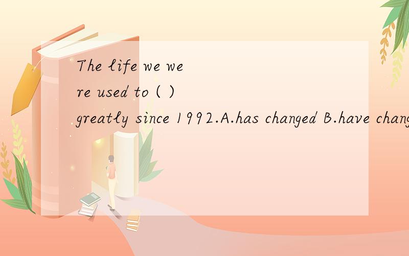 The life we were used to ( )greatly since 1992.A.has changed B.have changed有四个选项,其中两个是：A.has changed B.have changed 老师说选B 但是我觉得应该是A吧,那个