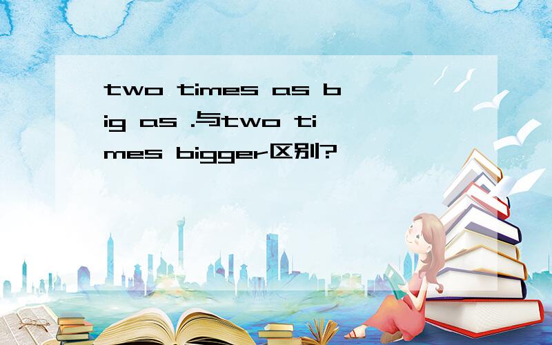 two times as big as .与two times bigger区别?