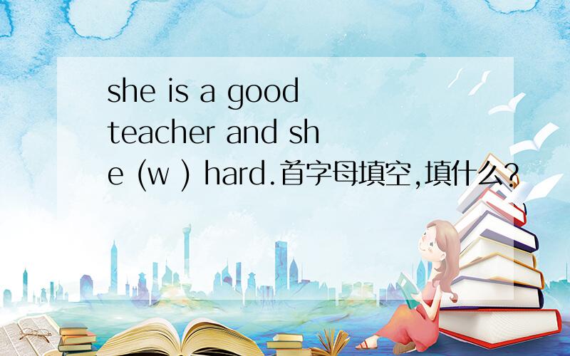 she is a good teacher and she (w ) hard.首字母填空,填什么?