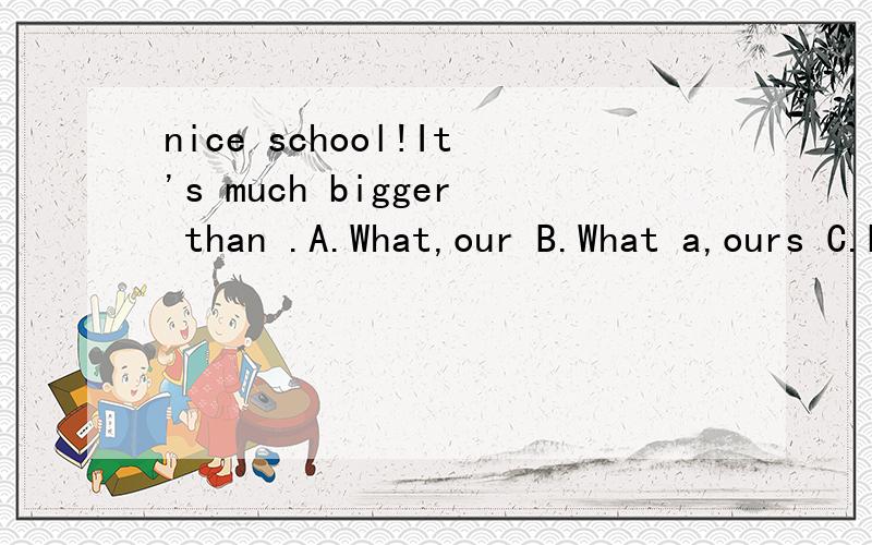 nice school!It's much bigger than .A.What,our B.What a,ours C.How a,our D.How,oursnice school!It's much bigger than .A.What,our B.What a,ours C.How a,our D.How,ours