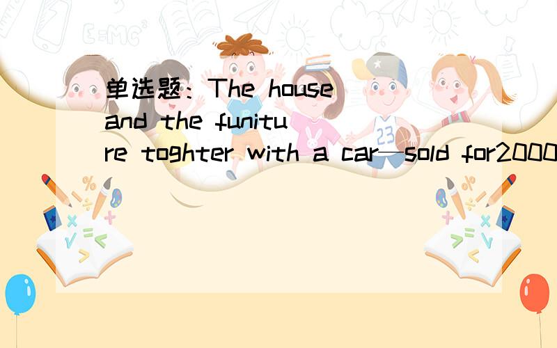 单选题：The house and the funiture toghter with a car—sold for20000 yuan.A.wasB.wereC.haveD.has
